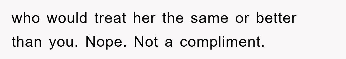 who would treat her the same or better than you. Nope. Not a compliment.