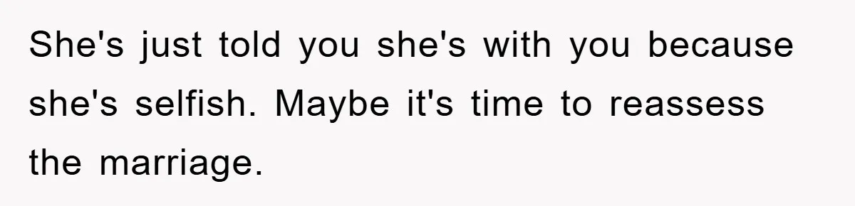 She's just told you she's with you because she's selfish. Maybe it's time to reassess the marriage.