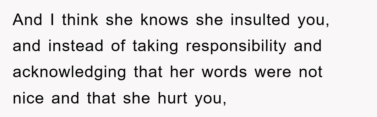And I think she knows she insulted you, and instead of taking responsibility and acknowledging that her words were not nice and that she hurt you,