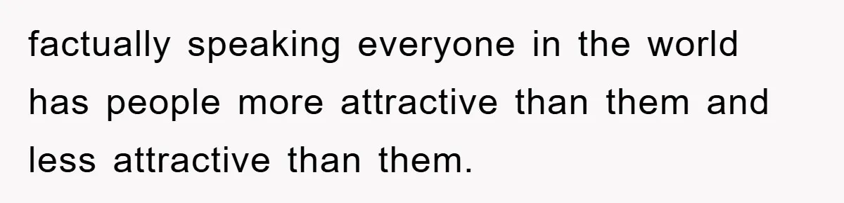 factually speaking everyone in the world has people more attractive than them and less attractive than them.