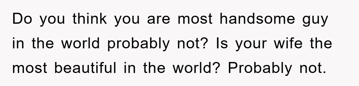 Do you think you are most handsome guy in the world probably not? Is your wife the most beautiful in the world? Probably not.