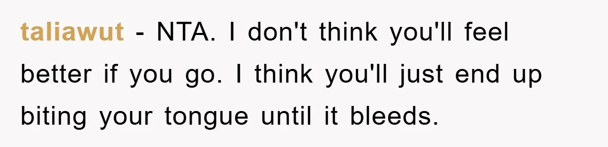 Family Drama Erupts When Sister Chooses Not To Attend Brother’s Funeral After A Lifetime Of Neglect taliawut − NTA. I don't think you'll feel better if you go. I think you'll just end up biting your tongue until it bleeds.