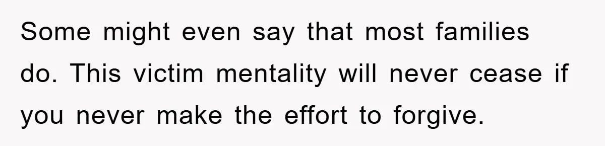 Family Drama Erupts When Sister Chooses Not To Attend Brother’s Funeral After A Lifetime Of Neglect Some might even say that most families do. This victim mentality will never cease if you never make the effort to forgive.