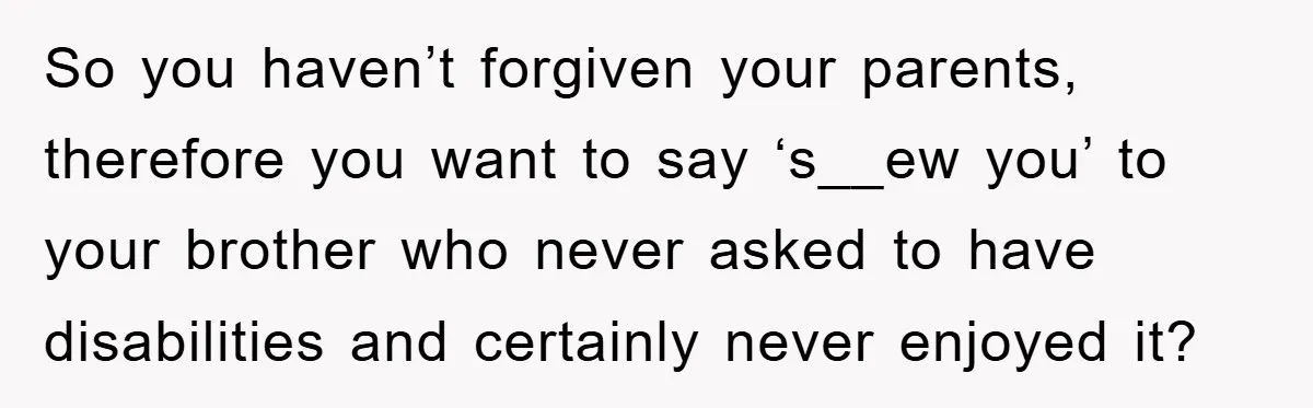 Family Drama Erupts When Sister Chooses Not To Attend Brother’s Funeral After A Lifetime Of Neglect So you haven’t forgiven your parents, therefore you want to say ‘s__ew you’ to your brother who never asked to have disabilities and certainly never enjoyed it?