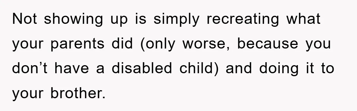 Family Drama Erupts When Sister Chooses Not To Attend Brother’s Funeral After A Lifetime Of Neglect Not showing up is simply recreating what your parents did (only worse, because you don’t have a disabled child) and doing it to your brother.