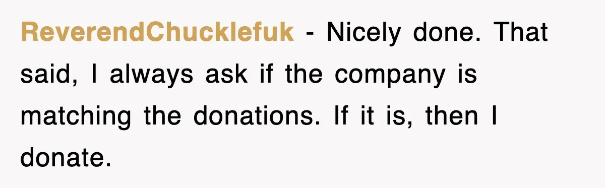 Employee Turns Blockbuster’s Upsell Trick Into Charity Hack, Raises Thousands Right Under Their Nose ReverendChucklefuk − Nicely done. That said, I always ask if the company is matching the donations. If it is, then I donate.
