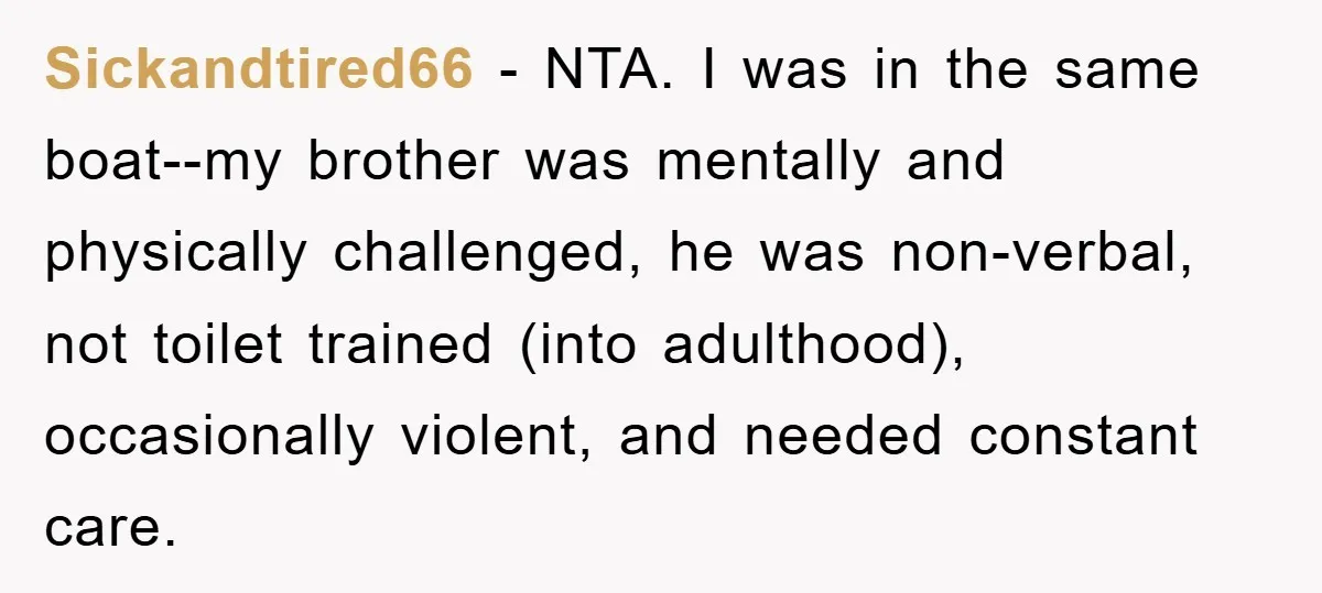 Family Drama Erupts When Sister Chooses Not To Attend Brother’s Funeral After A Lifetime Of Neglect Sickandtired66 − NTA. I was in the same boat--my brother was mentally and physically challenged, he was non-verbal, not toilet trained (into adulthood), occasionally violent, and needed constant care.