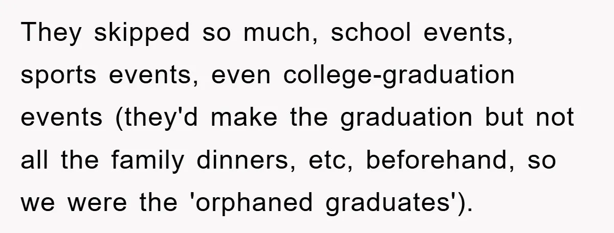 Family Drama Erupts When Sister Chooses Not To Attend Brother’s Funeral After A Lifetime Of Neglect They skipped so much, school events, sports events, even college-graduation events (they'd make the graduation but not all the family dinners, etc, beforehand, so we were the 'orphaned graduates').