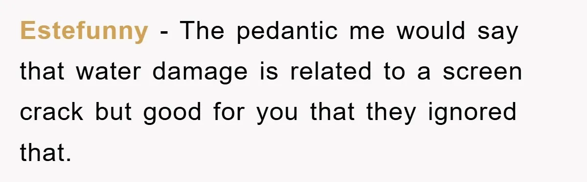 Estefunny - The pedantic me would say that water damage is related to a screen crack but good for you that they ignored that.