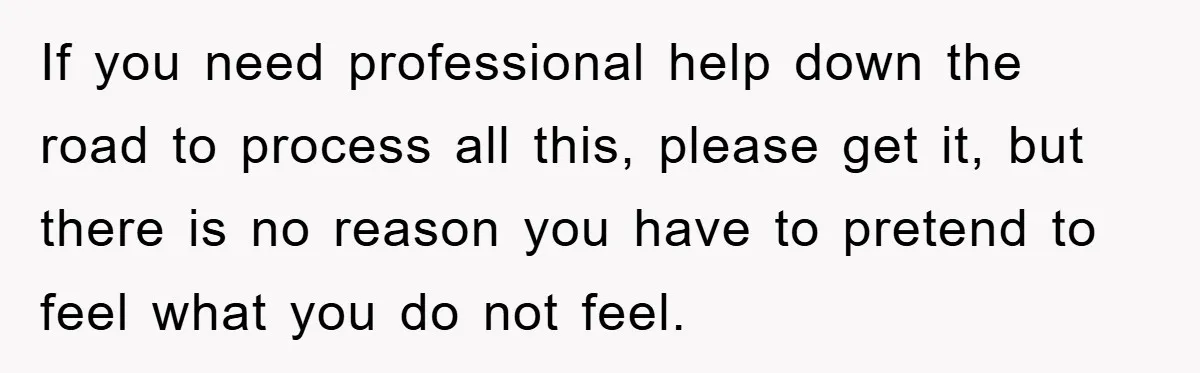 Family Drama Erupts When Sister Chooses Not To Attend Brother’s Funeral After A Lifetime Of Neglect If you need professional help down the road to process all this, please get it, but there is no reason you have to pretend to feel what you do not...