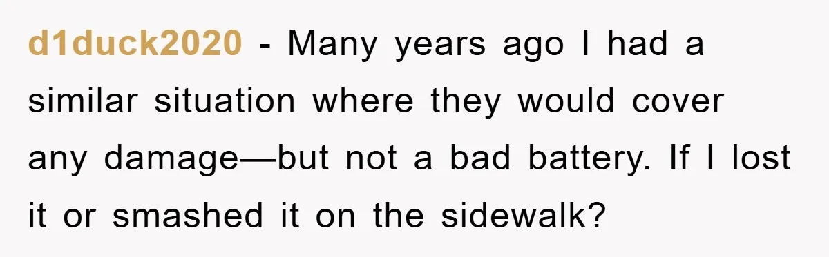 d1duck2020 - Many years ago I had a similar situation where they would cover any damage—but not a bad battery. If I lost it or smashed it on the sidewalk?