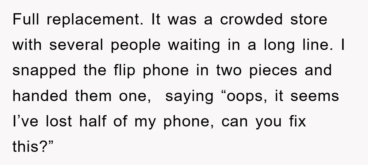Full replacement. It was a crowded store with several people waiting in a long line. I snapped the flip phone in two pieces and handed them one, saying “oops, it...