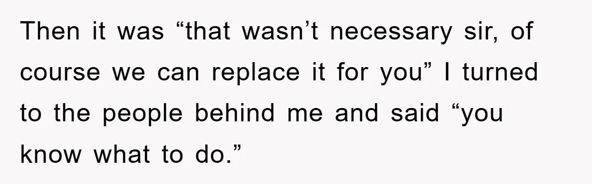 Then it was “that wasn’t necessary sir, of course we can replace it for you” I turned to the people behind me and said “you know what to do.”