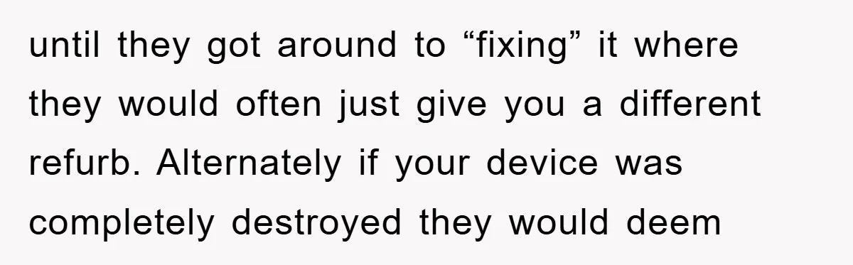 until they got around to “fixing” it where they would often just give you a different refurb. Alternately if your device was completely destroyed they would deem