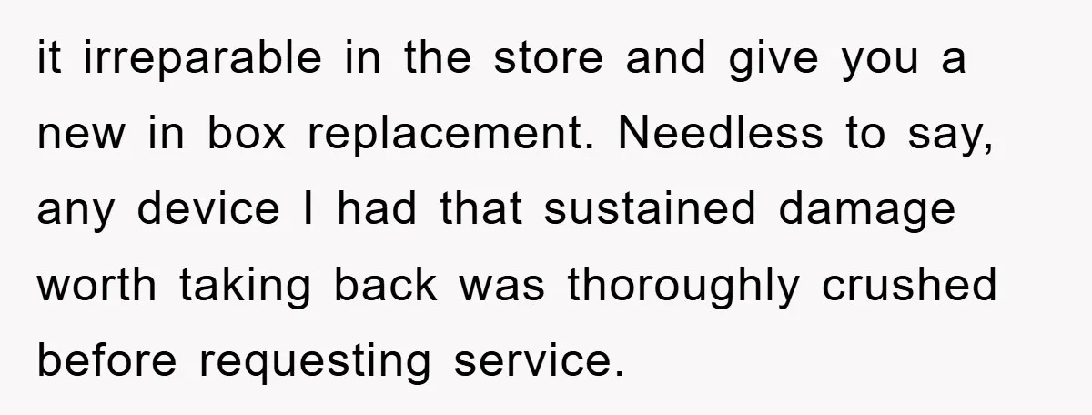 it irreparable in the store and give you a new in box replacement. Needless to say, any device I had that sustained damage worth taking back was thoroughly crushed before...
