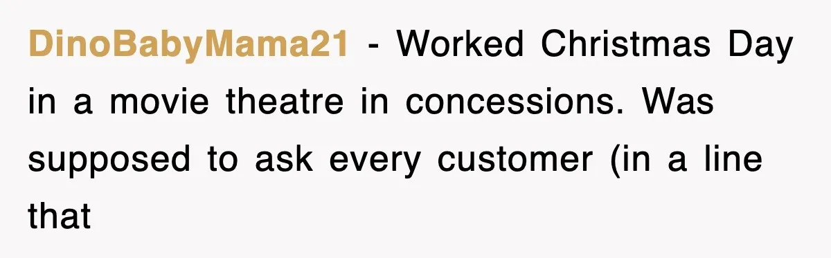 Employee Turns Blockbuster’s Upsell Trick Into Charity Hack, Raises Thousands Right Under Their Nose DinoBabyMama21 − Worked Christmas Day in a movie theatre in concessions. Was supposed to ask every customer (in a line that