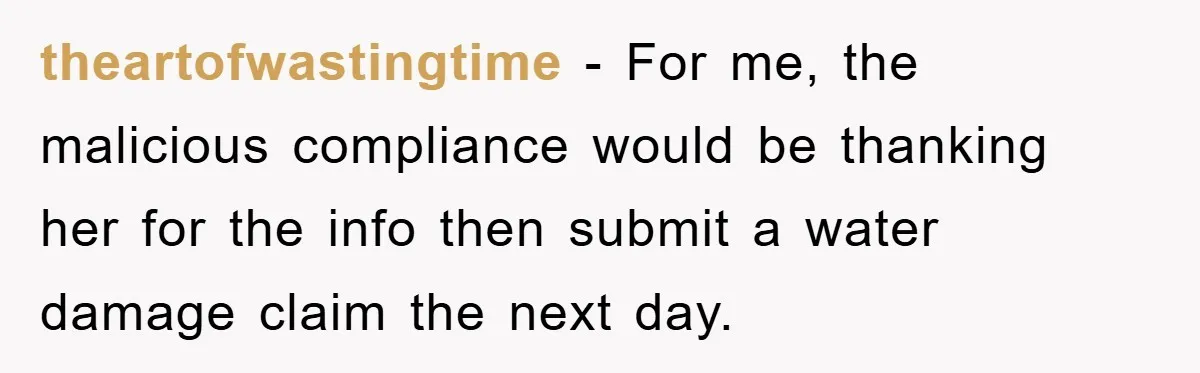 theartofwastingtime - For me, the malicious compliance would be thanking her for the info then submit a water damage claim the next day.