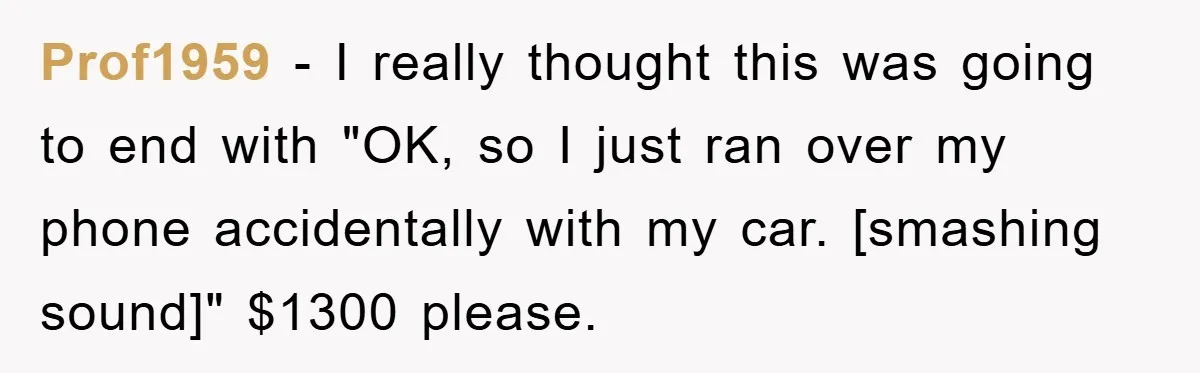 Prof1959 - I really thought this was going to end with "OK, so I just ran over my phone accidentally with my car. [smashing sound]" $1300 please.