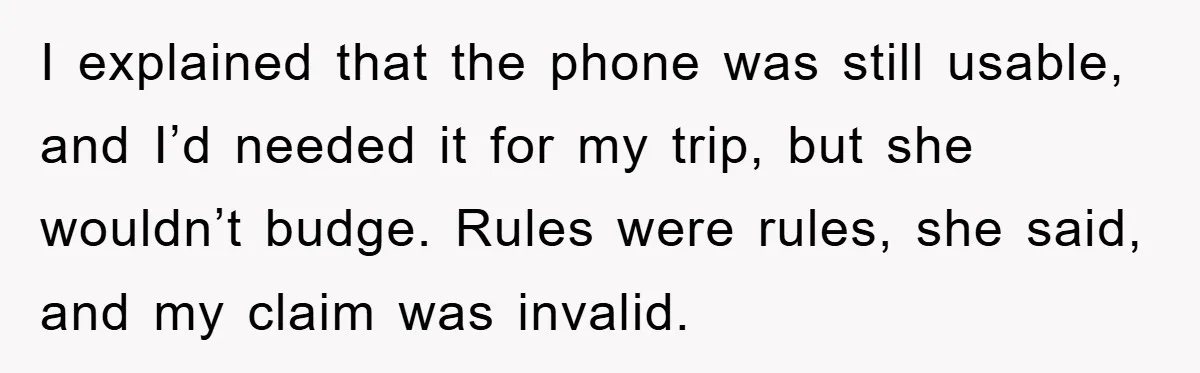 I explained that the phone was still usable, and I’d needed it for my trip, but she wouldn’t budge. Rules were rules, she said, and my claim was invalid.