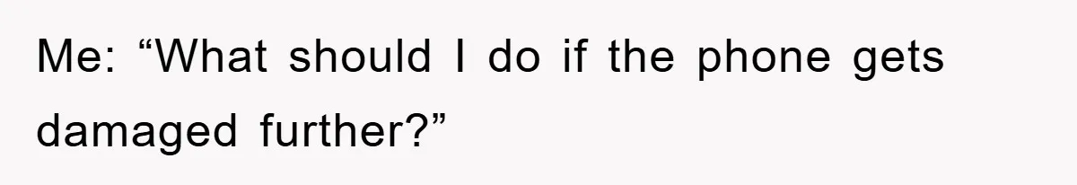Me: “What should I do if the phone gets damaged further?”