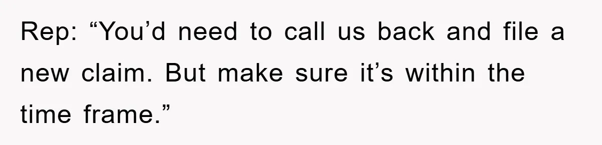 Rep: “You’d need to call us back and file a new claim. But make sure it’s within the time frame.”