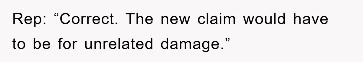 Rep: “Correct. The new claim would have to be for unrelated damage.”