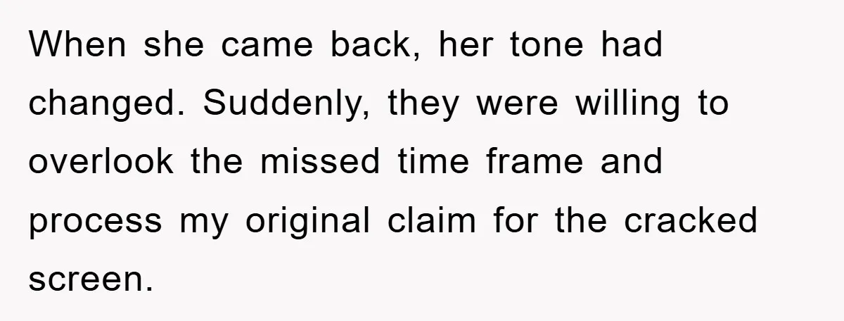 When she came back, her tone had changed. Suddenly, they were willing to overlook the missed time frame and process my original claim for the cracked screen.