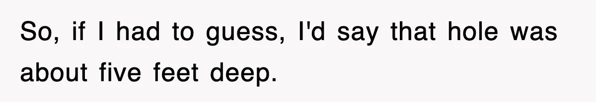 Dad Says “Keep Digging Until I Get Back”, Tween Son Takes It Literally And Builds A Five-Foot Hole So, if I had to guess, I'd say that hole was about five feet deep.