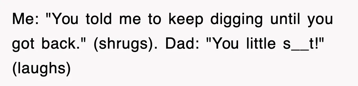 Dad Says “Keep Digging Until I Get Back”, Tween Son Takes It Literally And Builds A Five-Foot Hole Me: "You told me to keep digging until you got back." (shrugs). Dad: "You little s__t!" (laughs)