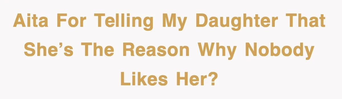 AITA For Telling My Daughter That She’s The Reason Why Nobody Likes Her?