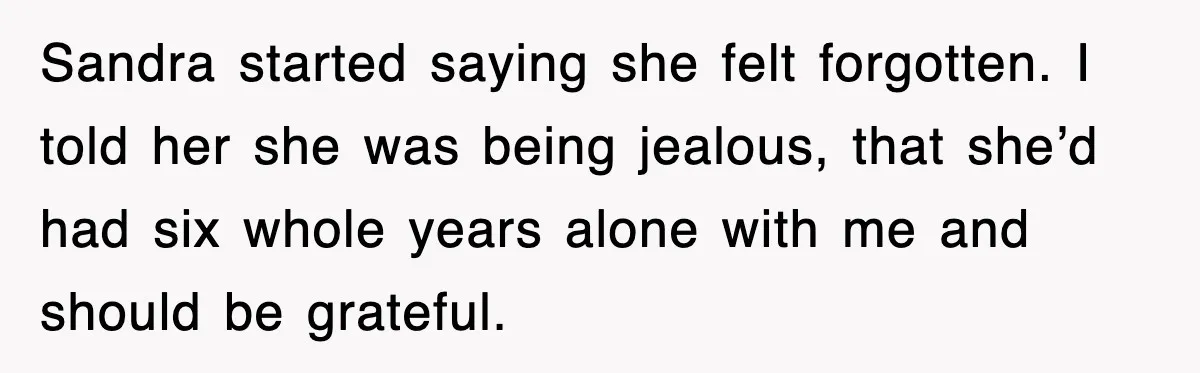 Sandra started saying she felt forgotten. I told her she was being jealous, that she’d had six whole years alone with me and should be grateful.
