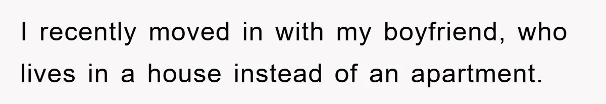 I recently moved in with my boyfriend, who lives in a house instead of an apartment.