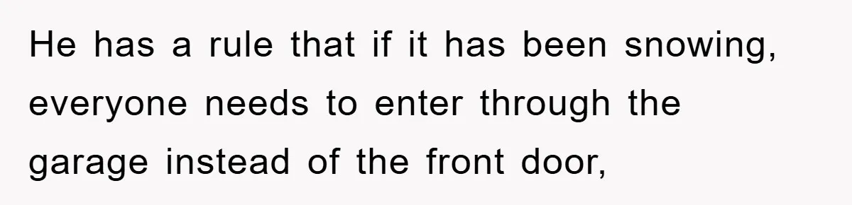 He has a rule that if it has been snowing, everyone needs to enter through the garage instead of the front door,