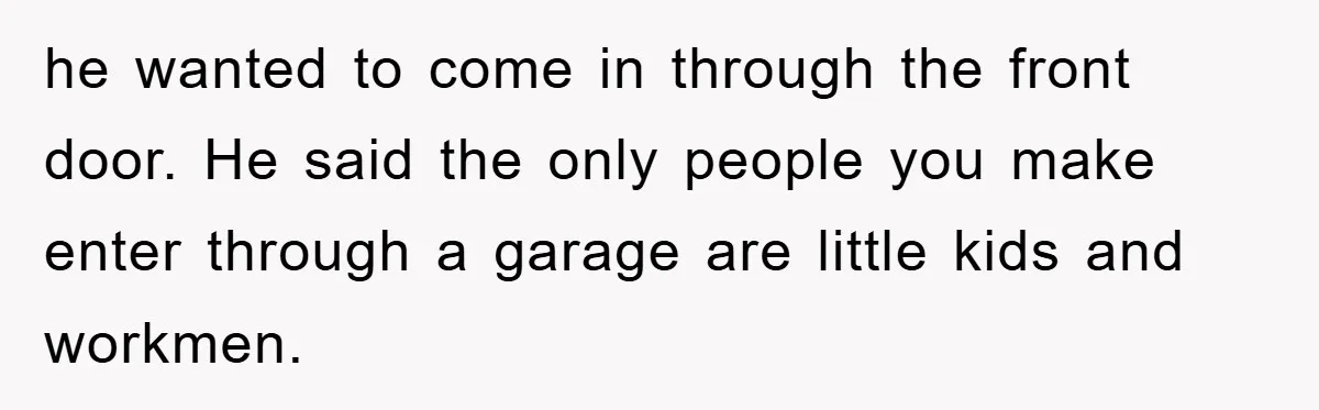 he wanted to come in through the front door. He said the only people you make enter through a garage are little kids and workmen.