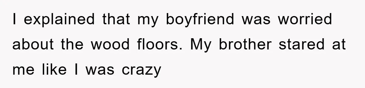 I explained that my boyfriend was worried about the wood floors. My brother stared at me like I was crazy