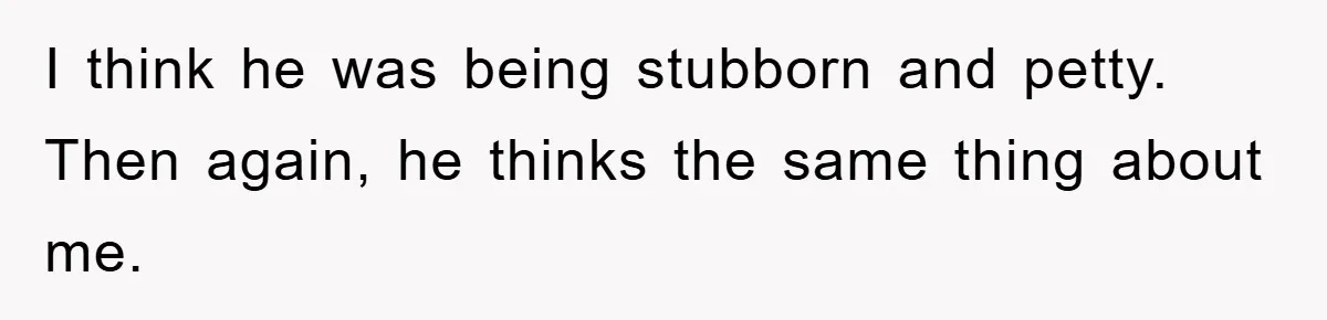 I think he was being stubborn and petty. Then again, he thinks the same thing about me.