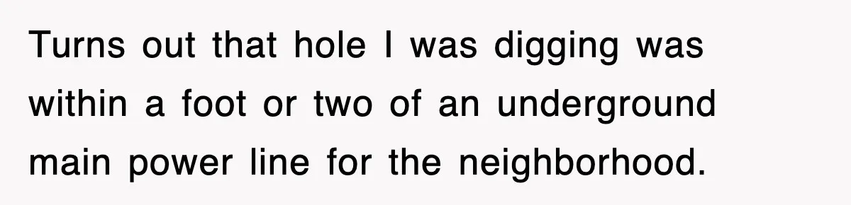 Dad Says “Keep Digging Until I Get Back”, Tween Son Takes It Literally And Builds A Five-Foot Hole Turns out that hole I was digging was within a foot or two of an underground main power line for the neighborhood.