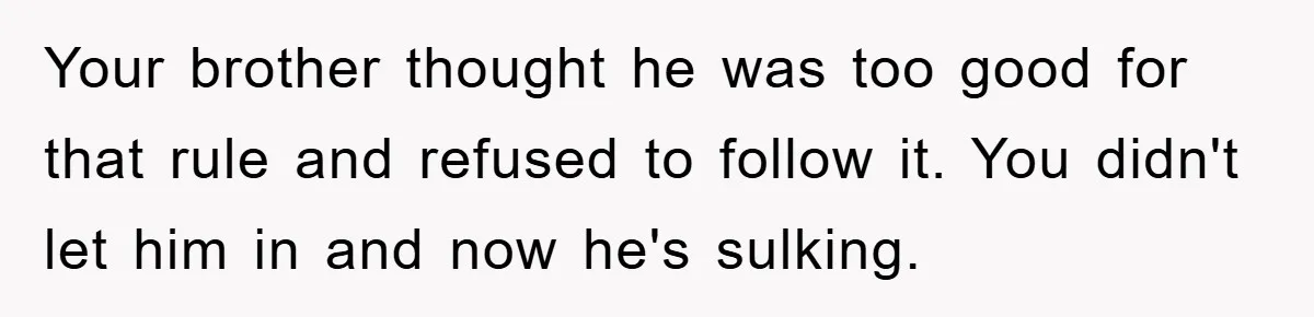 Your brother thought he was too good for that rule and refused to follow it. You didn't let him in and now he's sulking.