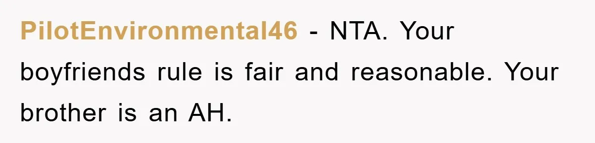 PilotEnvironmental46 − NTA. Your boyfriends rule is fair and reasonable. Your brother is an AH.