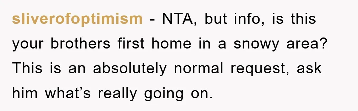 sliverofoptimism − NTA, but info, is this your brothers first home in a snowy area? This is an absolutely normal request, ask him what’s really going on.