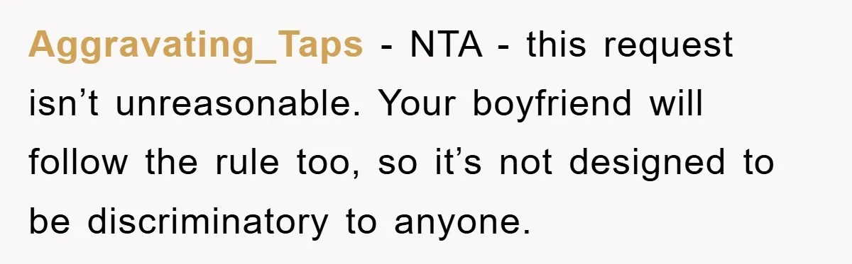 Aggravating_Taps − NTA - this request isn’t unreasonable. Your boyfriend will follow the rule too, so it’s not designed to be discriminatory to anyone.