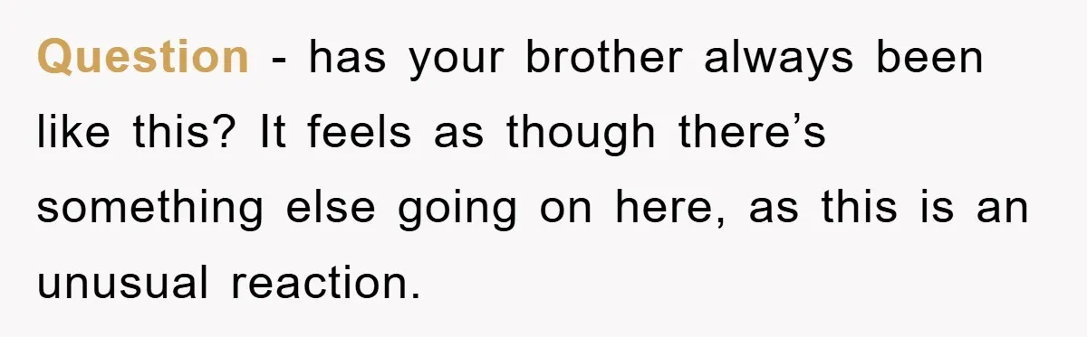 Question - has your brother always been like this? It feels as though there’s something else going on here, as this is an unusual reaction.