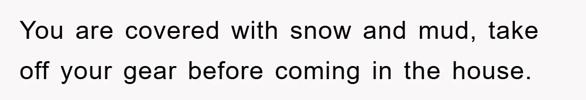 You are covered with snow and mud, take off your gear before coming in the house.