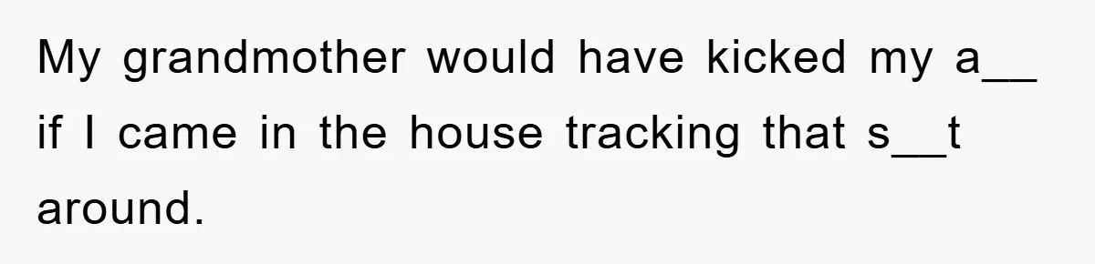 My grandmother would have kicked my a__ if I came in the house tracking that s__t around.
