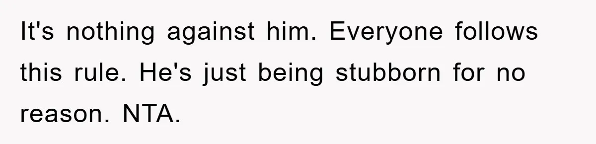 It's nothing against him. Everyone follows this rule. He's just being stubborn for no reason. NTA.