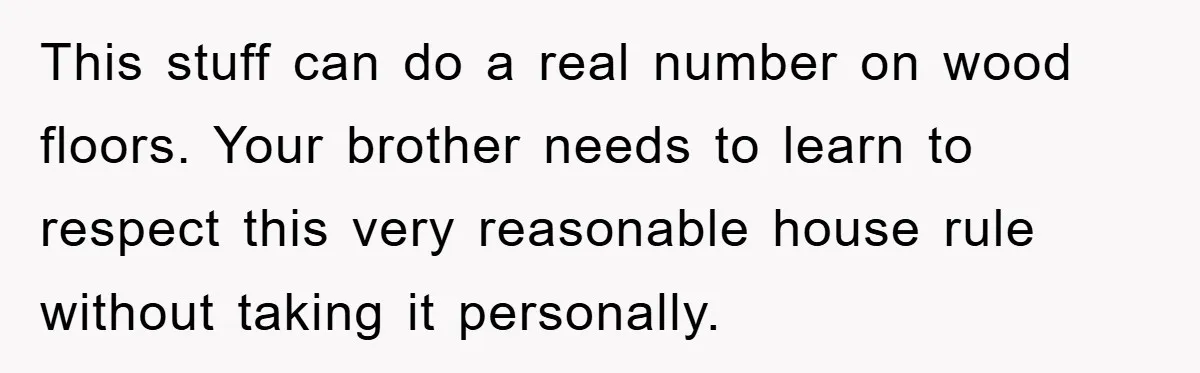 This stuff can do a real number on wood floors. Your brother needs to learn to respect this very reasonable house rule without taking it personally.