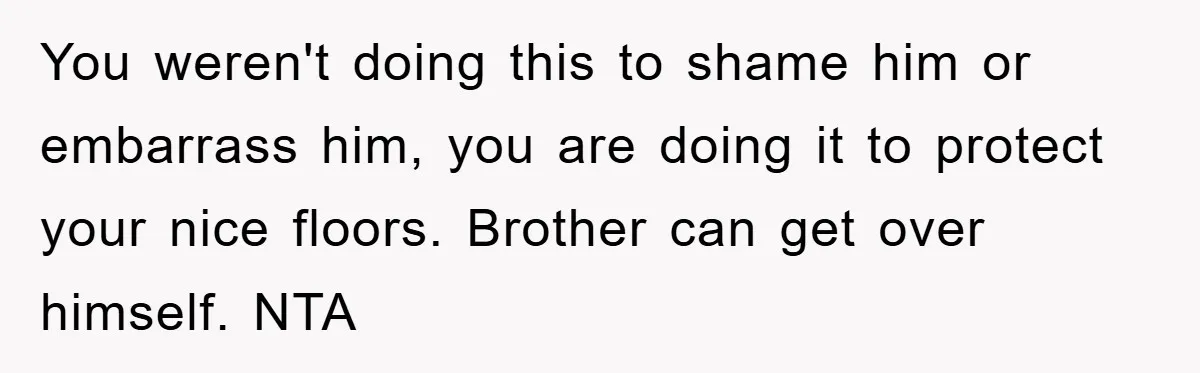 You weren't doing this to shame him or embarrass him, you are doing it to protect your nice floors. Brother can get over himself. NTA
