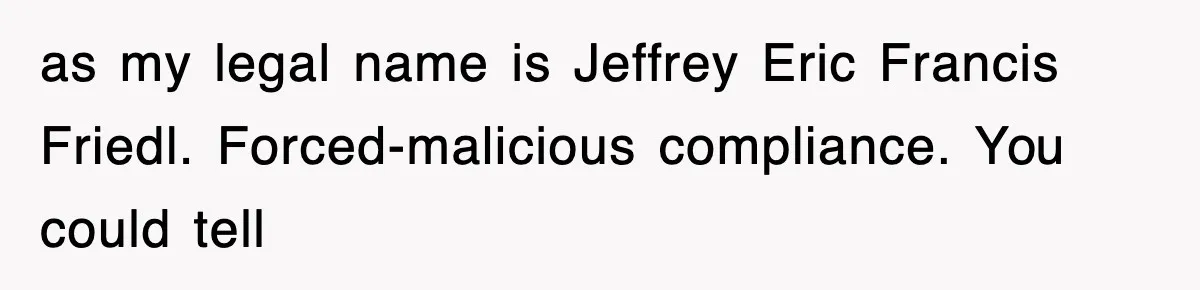 as my legal name is Jeffrey Eric Francis Friedl. Forced-malicious compliance. You could tell