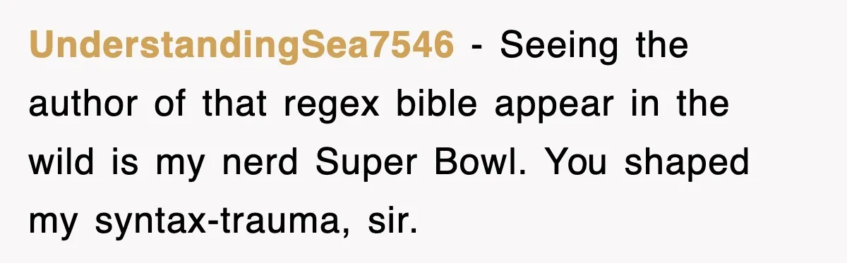 UnderstandingSea7546 − Seeing the author of that regex bible appear in the wild is my nerd Super Bowl. You shaped my syntax-trauma, sir.