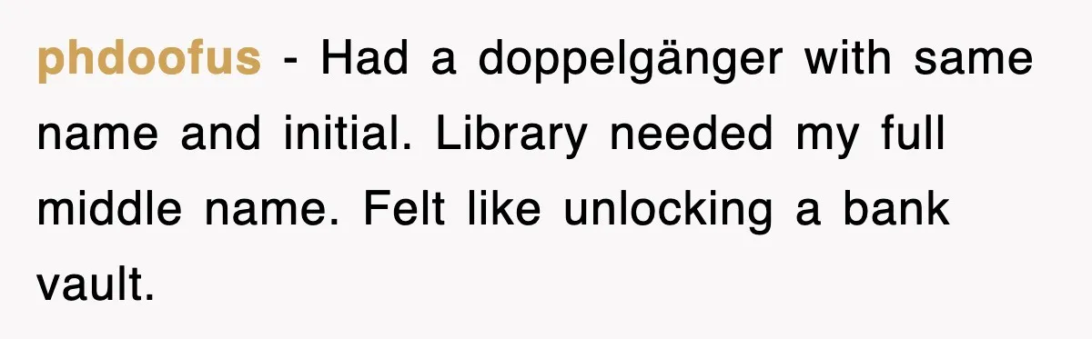 phdoofus − Had a doppelgänger with same name and initial. Library needed my full middle name. Felt like unlocking a bank vault.